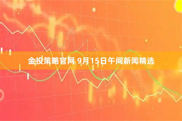 金投策略官网 9月15日午间新闻精选