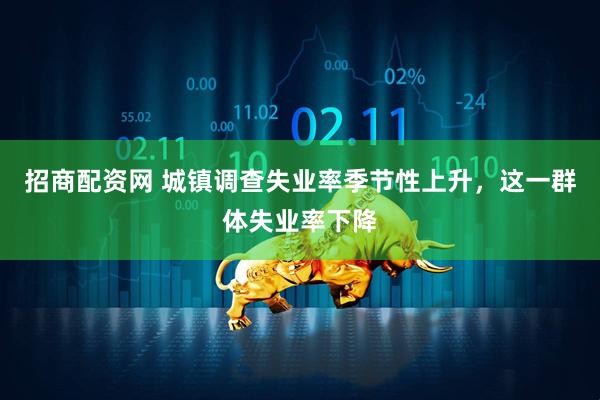 招商配资网 城镇调查失业率季节性上升，这一群体失业率下降