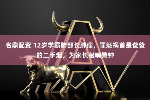 名鼎配资 12岁学霸肺部长肿瘤，罪魁祸首是爸爸的二手烟，为家长敲响警钟