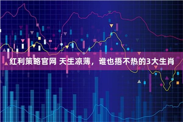 红利策略官网 天生凉薄，谁也捂不热的3大生肖