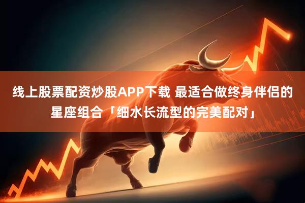 线上股票配资炒股APP下载 最适合做终身伴侣的星座组合「细水长流型的完美配对」