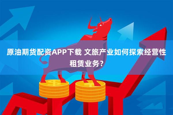 原油期货配资APP下载 文旅产业如何探索经营性租赁业务？