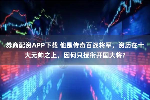 券商配资APP下载 他是传奇百战将军，资历在十大元帅之上，因何只授衔开国大将？