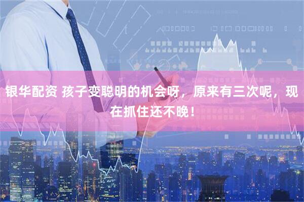 银华配资 孩子变聪明的机会呀，原来有三次呢，现在抓住还不晚！