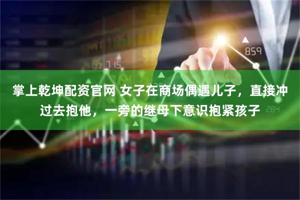 掌上乾坤配资官网 女子在商场偶遇儿子，直接冲过去抱他，一旁的继母下意识抱紧孩子