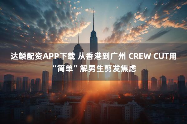 达麟配资APP下载 从香港到广州 CREW CUT用“简单”解男生剪发焦虑