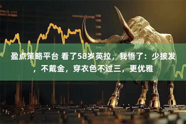 盈点策略平台 看了58岁英拉，我悟了：少披发，不戴金，穿衣色不过三，更优雅