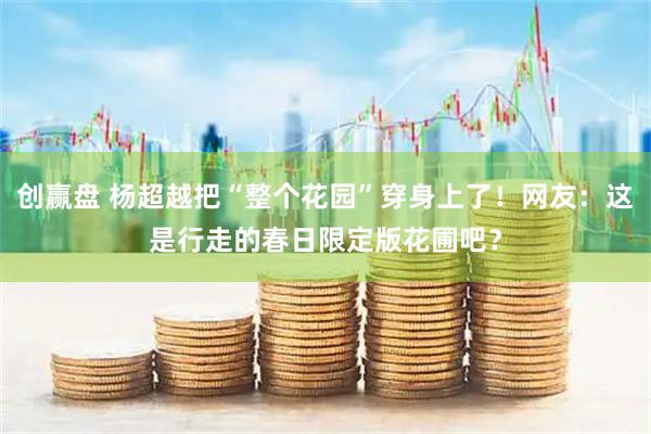 创赢盘 杨超越把“整个花园”穿身上了！网友：这是行走的春日限定版花圃吧？
