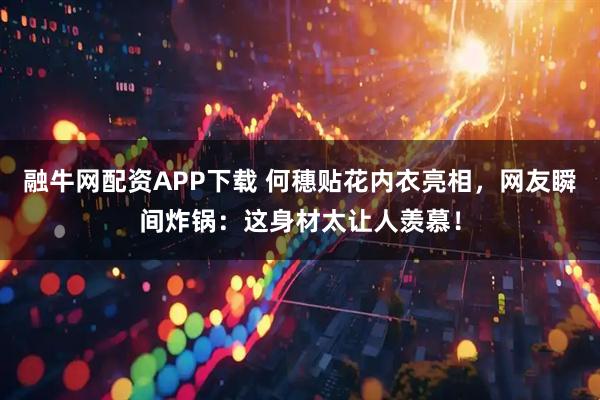 融牛网配资APP下载 何穗贴花内衣亮相，网友瞬间炸锅：这身材太让人羡慕！