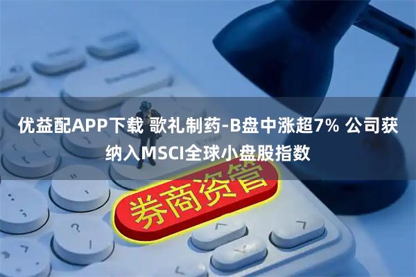 优益配APP下载 歌礼制药-B盘中涨超7% 公司获纳入MSCI全球小盘股指数