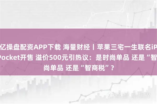 亿操盘配资APP下载 海量财经丨苹果三宅一生联名iPhone Pocket开售 溢价500元引热议：是时尚单品 还是“智商税”？