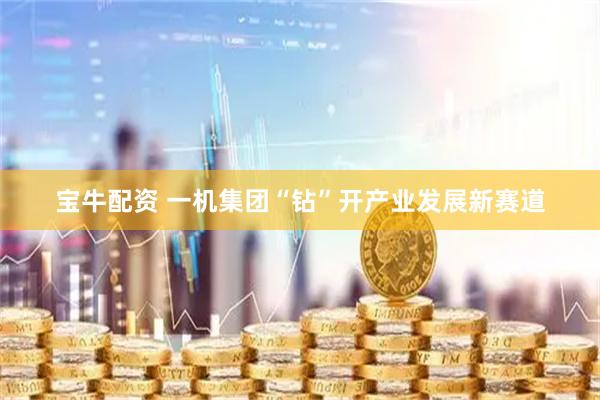 宝牛配资 一机集团“钻”开产业发展新赛道