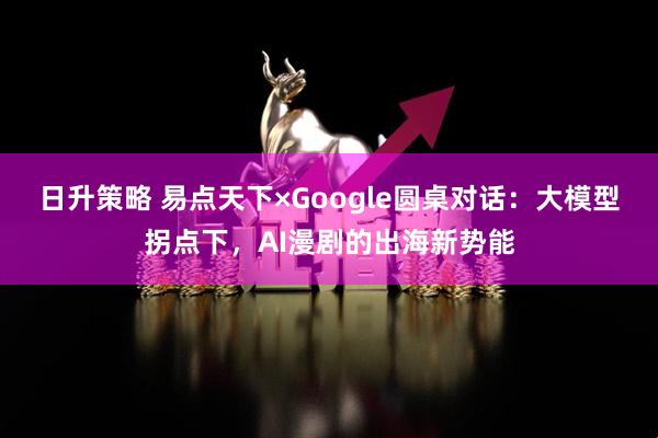 日升策略 易点天下×Google圆桌对话：大模型拐点下，AI漫剧的出海新势能