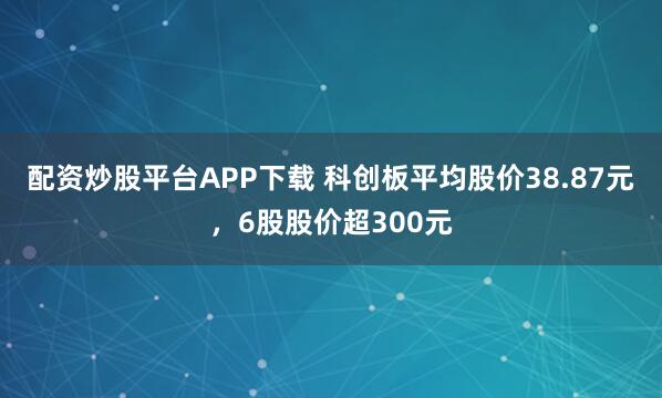 配资炒股平台APP下载 科创板平均股价38.87元，6股股价超300元