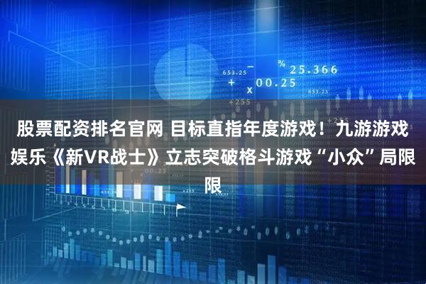 股票配资排名官网 目标直指年度游戏！九游游戏娱乐《新VR战士》立志突破格斗游戏“小众”局限