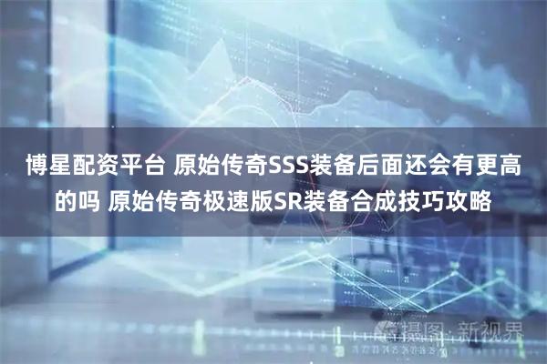 博星配资平台 原始传奇SSS装备后面还会有更高的吗 原始传奇极速版SR装备合成技巧攻略