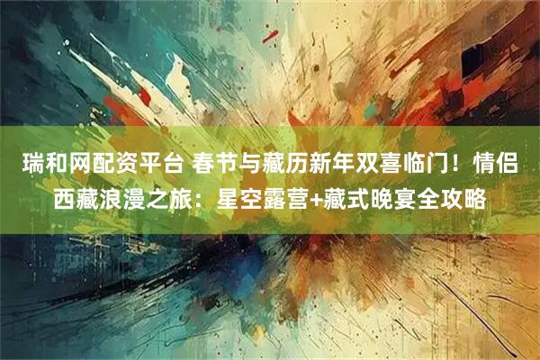 瑞和网配资平台 春节与藏历新年双喜临门！情侣西藏浪漫之旅：星空露营+藏式晚宴全攻略