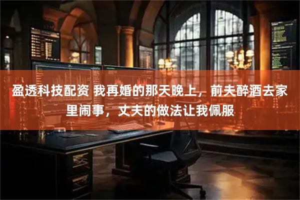 盈透科技配资 我再婚的那天晚上，前夫醉酒去家里闹事，丈夫的做法让我佩服