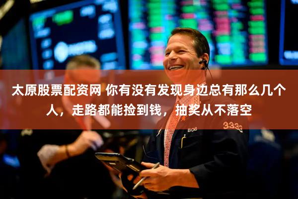 太原股票配资网 你有没有发现身边总有那么几个人，走路都能捡到钱，抽奖从不落空