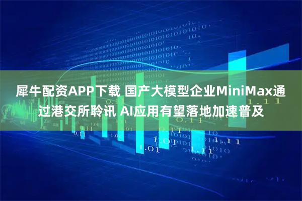 犀牛配资APP下载 国产大模型企业MiniMax通过港交所聆讯 AI应用有望落地加速普及