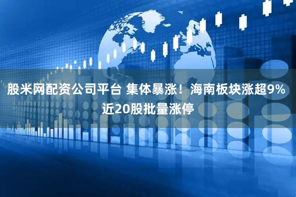 股米网配资公司平台 集体暴涨！海南板块涨超9% 近20股批量涨停