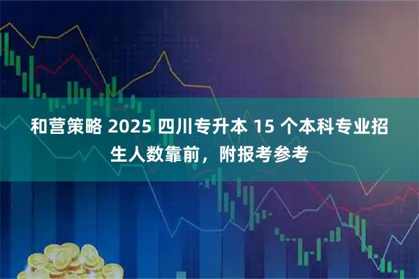 和营策略 2025 四川专升本 15 个本科专业招生人数靠前，附报考参考