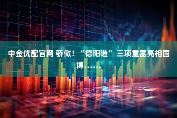 中金优配官网 骄傲！“德阳造” 三项重器亮相国博……