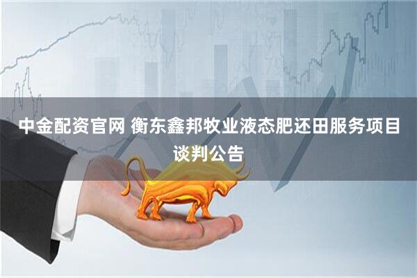 中金配资官网 衡东鑫邦牧业液态肥还田服务项目谈判公告