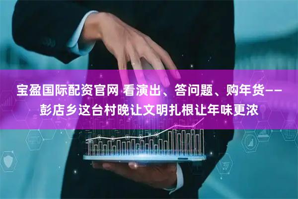 宝盈国际配资官网 看演出、答问题、购年货——彭店乡这台村晚让文明扎根让年味更浓
