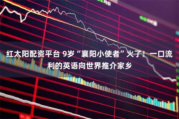 红太阳配资平台 9岁“襄阳小使者”火了！一口流利的英语向世界推介家乡