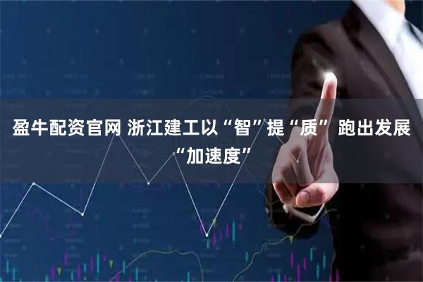 盈牛配资官网 浙江建工以“智”提“质” 跑出发展“加速度”