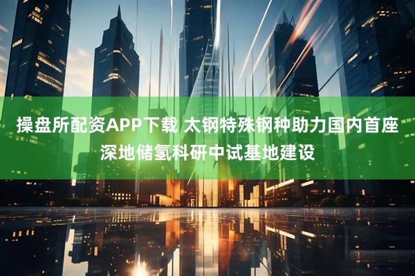 操盘所配资APP下载 太钢特殊钢种助力国内首座深地储氢科研中试基地建设
