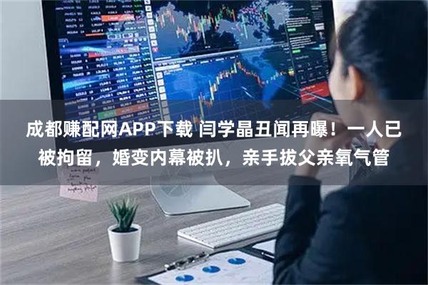 成都赚配网APP下载 闫学晶丑闻再曝！一人已被拘留，婚变内幕被扒，亲手拔父亲氧气管