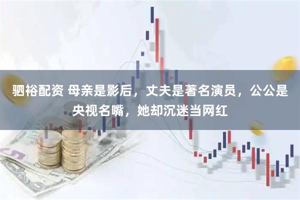 驷裕配资 母亲是影后，丈夫是著名演员，公公是央视名嘴，她却沉迷当网红