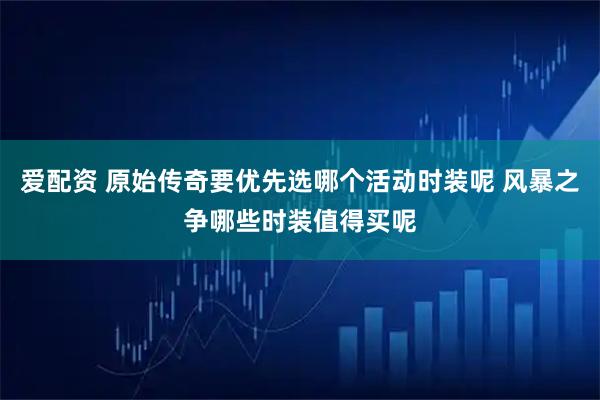 爱配资 原始传奇要优先选哪个活动时装呢 风暴之争哪些时装值得买呢
