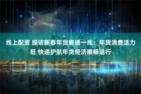 线上配资 探访新春年货寄递一线：年货消费活力旺 快递护航年货经济顺畅运行