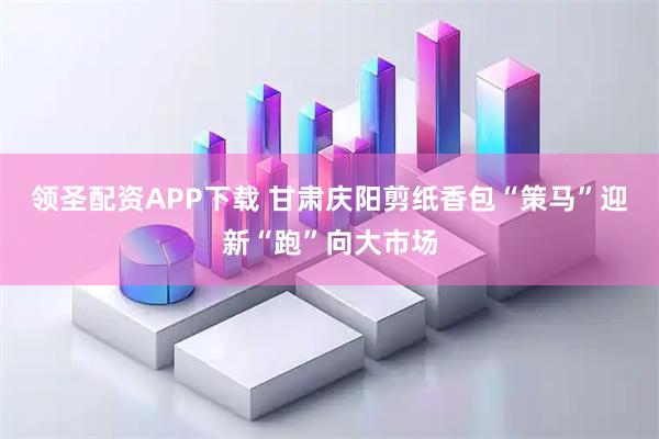 领圣配资APP下载 甘肃庆阳剪纸香包“策马”迎新“跑”向大市场