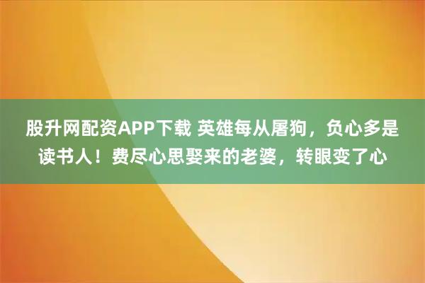 股升网配资APP下载 英雄每从屠狗，负心多是读书人！费尽心思娶来的老婆，转眼变了心