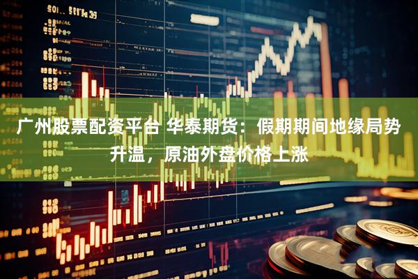 广州股票配资平台 华泰期货：假期期间地缘局势升温，原油外盘价格上涨
