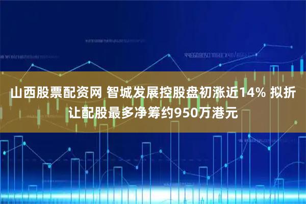 山西股票配资网 智城发展控股盘初涨近14% 拟折让配股最多净筹约950万港元