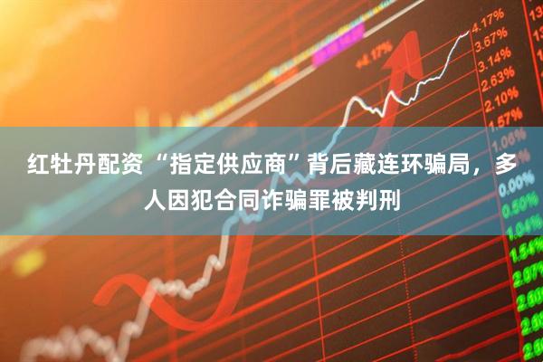 红牡丹配资 “指定供应商”背后藏连环骗局，多人因犯合同诈骗罪被判刑