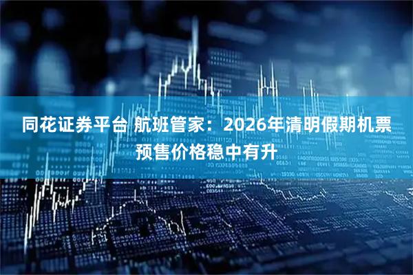 同花证券平台 航班管家：2026年清明假期机票预售价格稳中有升