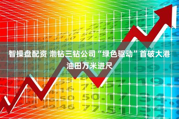 智操盘配资 渤钻三钻公司“绿色驱动”首破大港油田万米进尺