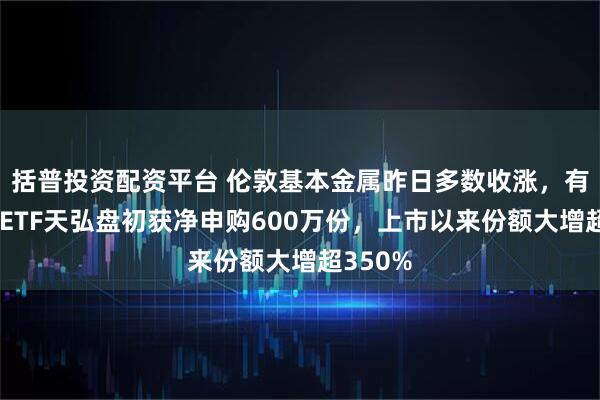 括普投资配资平台 伦敦基本金属昨日多数收涨，有色金属ETF天弘盘初获净申购600万份，上市以来份额大增超350%