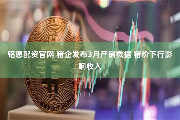 铭恩配资官网 猪企发布3月产销数据 猪价下行影响收入