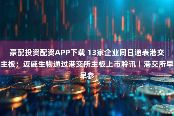 豪配投资配资APP下载 13家企业同日递表港交所主板；迈威生物通过港交所主板上市聆讯丨港交所早参