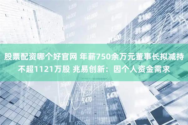 股票配资哪个好官网 年薪750余万元董事长拟减持不超1121万股 兆易创新：因个人资金需求