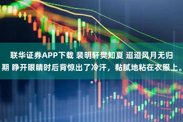 联华证券APP下载 裴明轩樊知夏 迢迢风月无归期 睁开眼睛时后背惊出了冷汗，黏腻地粘在衣服上。